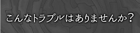 こんなトラブルはありませんか？