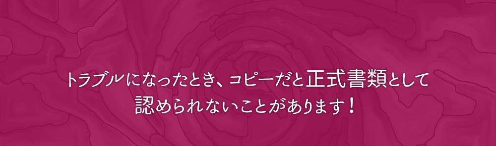 トラブルになったとき、コピーでは正式書類として認められないことがあります。