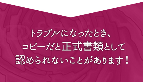 トラブルになったとき、コピーでは正式書類として認められないことがあります。